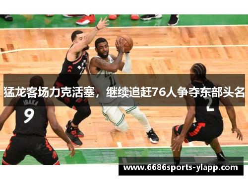 猛龙客场力克活塞，继续追赶76人争夺东部头名