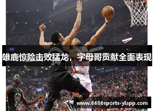 雄鹿惊险击败猛龙，字母哥贡献全面表现