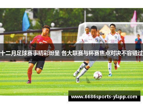 十二月足球赛事精彩纷呈 各大联赛与杯赛焦点对决不容错过