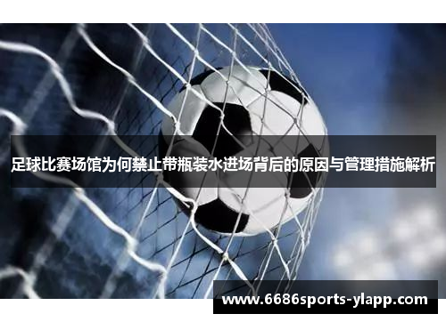 足球比赛场馆为何禁止带瓶装水进场背后的原因与管理措施解析