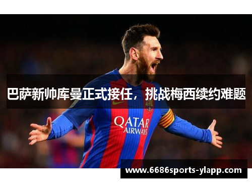 巴萨新帅库曼正式接任，挑战梅西续约难题