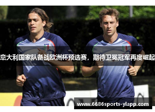 意大利国家队备战欧洲杯预选赛，期待卫冕冠军再度崛起