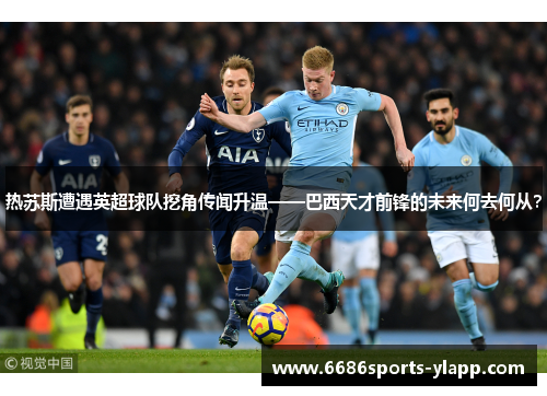 热苏斯遭遇英超球队挖角传闻升温——巴西天才前锋的未来何去何从？