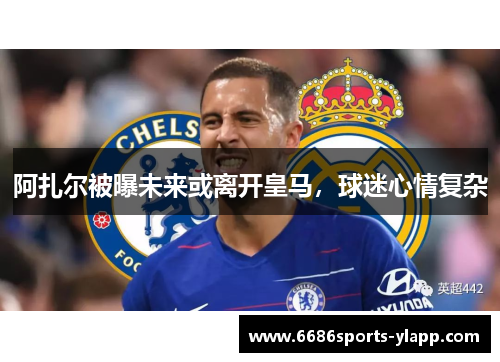 阿扎尔被曝未来或离开皇马，球迷心情复杂