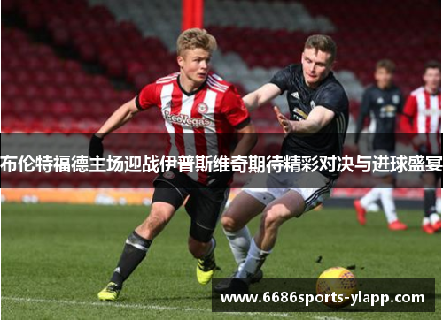 布伦特福德主场迎战伊普斯维奇期待精彩对决与进球盛宴