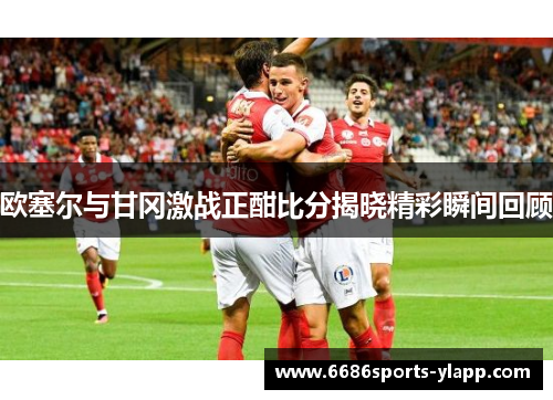 欧塞尔与甘冈激战正酣比分揭晓精彩瞬间回顾