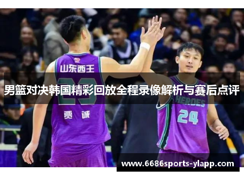男篮对决韩国精彩回放全程录像解析与赛后点评